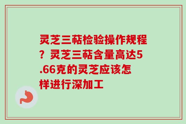 灵芝三萜检验操作规程？灵芝三萜含量高达5.66克的灵芝应该怎样进行深加工