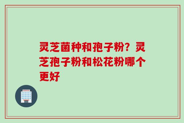 灵芝菌种和孢子粉?灵芝孢子粉和松花粉哪个更好 灵芝菌种和孢子粉?灵芝孢子粉和松花粉哪个更好