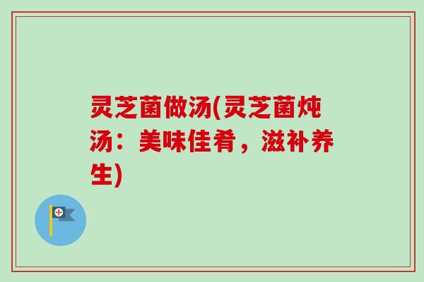 灵芝菌做汤(灵芝菌炖汤：美味佳肴，滋补养生)