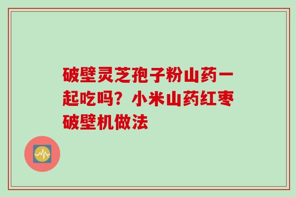 破壁灵芝孢子粉山药一起吃吗？小米山药红枣破壁机做法