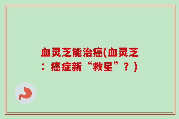 血灵芝能治癌(血灵芝：癌症新“救星”？)