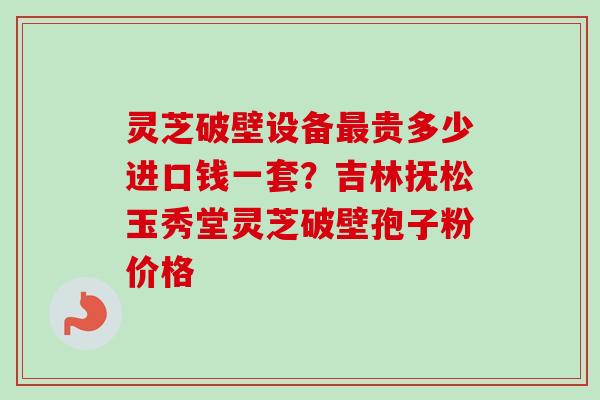 灵芝破壁设备贵多少进口钱一套?吉林抚松玉秀堂灵芝破壁孢子粉价格 灵芝破壁设备贵多少进口钱一套?吉林抚松玉秀堂灵芝破壁孢子粉价格