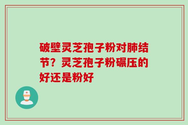 破壁灵芝孢子粉对肺结节？灵芝孢子粉碾压的好还是粉好