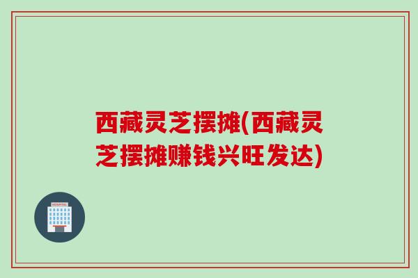 西藏灵芝摆摊(西藏灵芝摆摊赚钱兴旺发达)