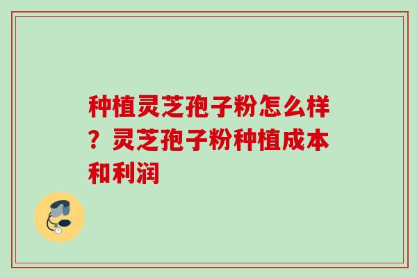 种植灵芝孢子粉怎么样？灵芝孢子粉种植成本和利润