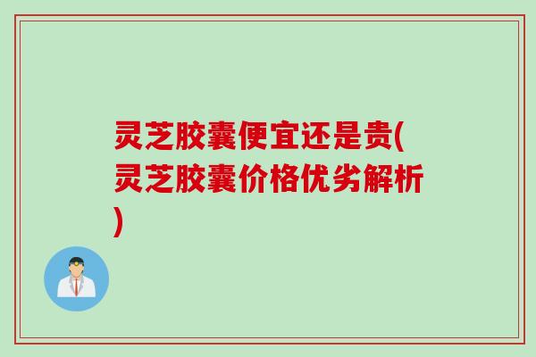 灵芝胶囊便宜还是贵(灵芝胶囊价格优劣解析) 灵芝胶囊便宜还是贵(灵芝胶囊价格优劣解析)