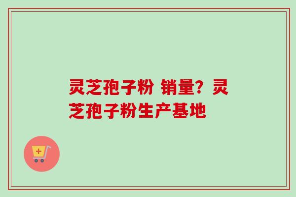 灵芝孢子粉 销量？灵芝孢子粉生产基地