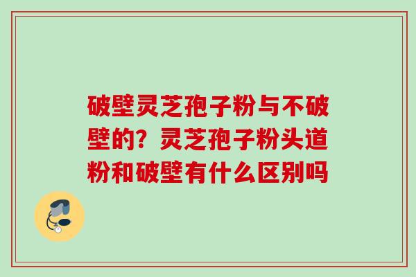 破壁灵芝孢子粉与不破壁的？灵芝孢子粉头道粉和破壁有什么区别吗