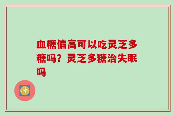 血糖偏高可以吃灵芝多糖吗？灵芝多糖治失眠吗