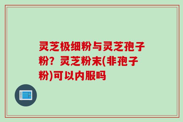 灵芝极细粉与灵芝孢子粉?灵芝粉末(非孢子粉)可以内服吗 灵芝极细粉与灵芝孢子粉?灵芝粉末(非孢子粉)可以内服吗