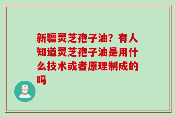 新疆灵芝孢子油？有人知道灵芝孢子油是用什么技术或者原理制成的吗