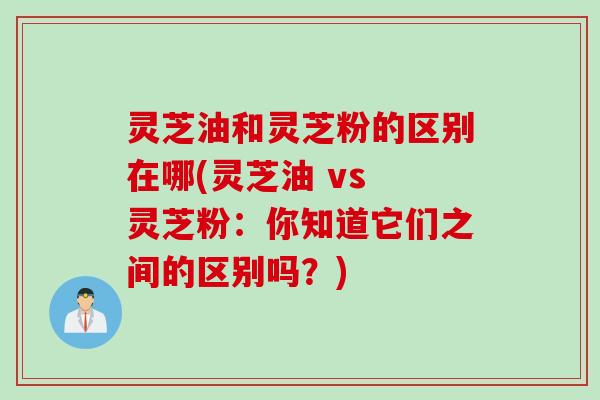灵芝油和灵芝粉的区别在哪(灵芝油 vs 灵芝粉：你知道它们之间的区别吗？)