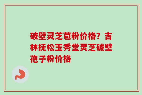 破壁灵芝苞粉价格？吉林抚松玉秀堂灵芝破壁孢子粉价格