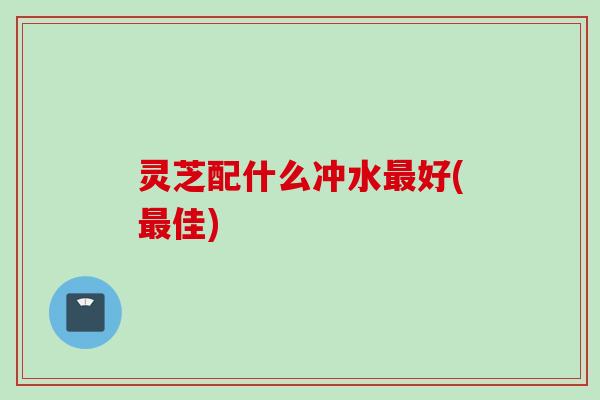 灵芝配什么冲水最好(最佳)