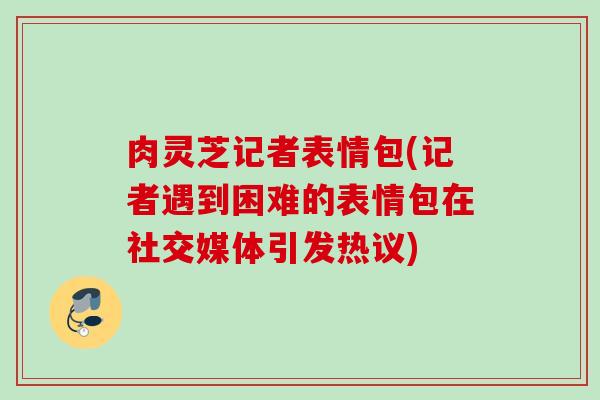 肉灵芝记者表情包(记者遇到困难的表情包在社交媒体引发热议)