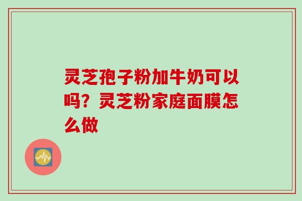 灵芝孢子粉加牛奶可以吗？灵芝粉家庭面膜怎么做