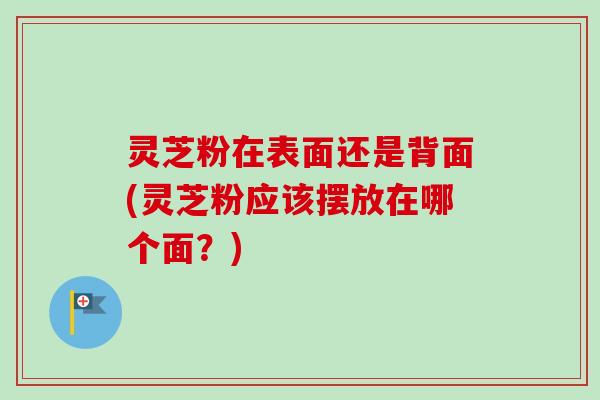 灵芝粉在表面还是背面(灵芝粉应该摆放在哪个面？)