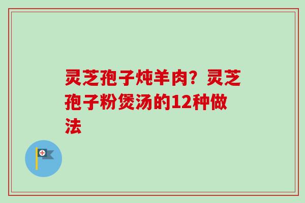 灵芝孢子炖羊肉？灵芝孢子粉煲汤的12种做法