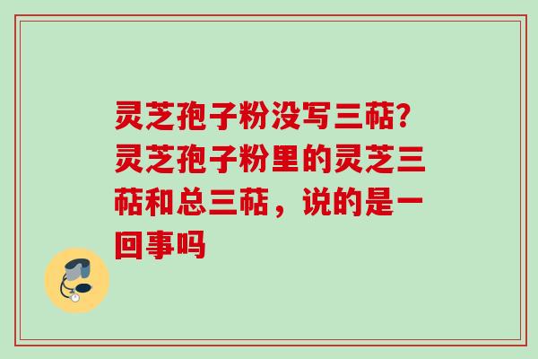 灵芝孢子粉没写三萜？灵芝孢子粉里的灵芝三萜和总三萜，说的是一回事吗