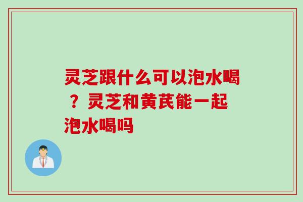 灵芝跟什么可以泡水喝 ？灵芝和黄芪能一起泡水喝吗