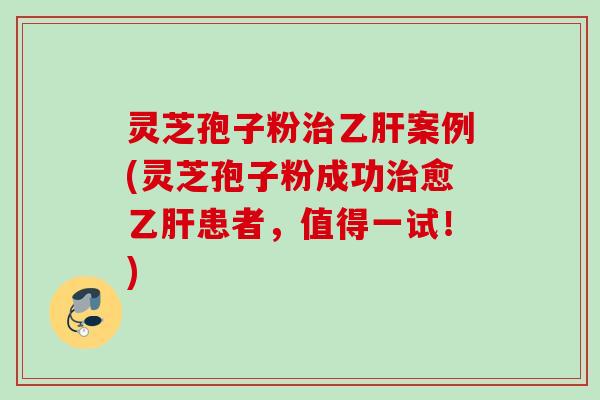 灵芝孢子粉治乙肝案例(灵芝孢子粉成功治愈乙肝患者，值得一试！)