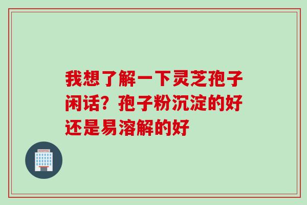 我想了解一下灵芝孢子闲话？孢子粉沉淀的好还是易溶解的好