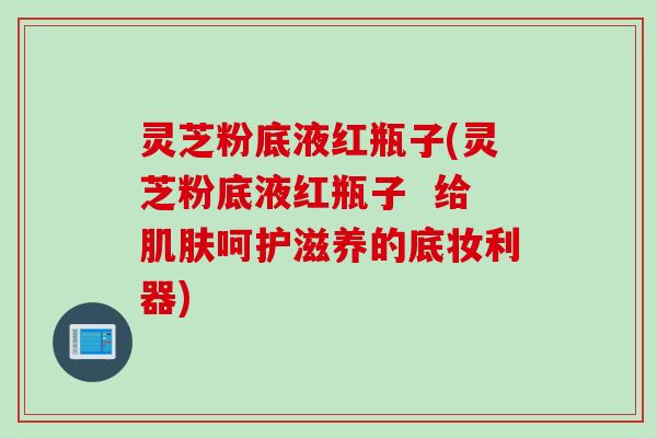 灵芝粉底液红瓶子(灵芝粉底液红瓶子  给肌肤呵护滋养的底妆利器)