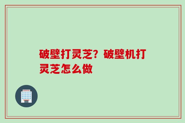破壁打灵芝？破壁机打灵芝怎么做