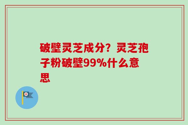 破壁灵芝成分？灵芝孢子粉破壁99%什么意思