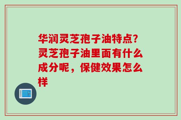 华润灵芝孢子油特点？灵芝孢子油里面有什么成分呢，保健效果怎么样