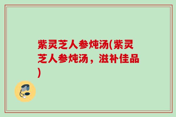 紫灵芝人参炖汤(紫灵芝人参炖汤，滋补佳品)