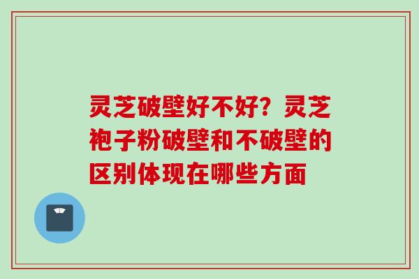 灵芝破壁好不好?灵芝袍子粉破壁和不破壁的区别体现在哪些方面 灵芝破壁好不好?灵芝袍子粉破壁和不破壁的区别体现在哪些方面