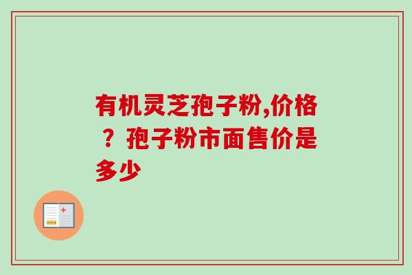 有机灵芝孢子粉,价格 ？孢子粉市面售价是多少
