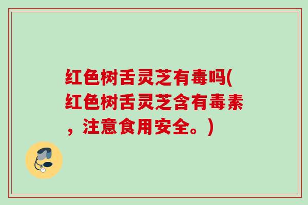 红色树舌灵芝有毒吗(红色树舌灵芝含有毒素，注意食用安全。)