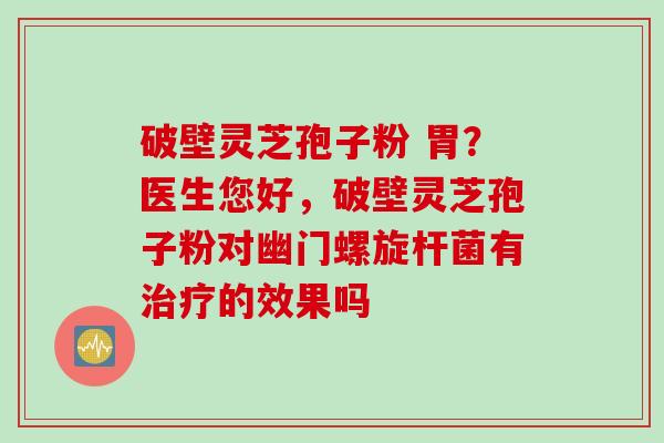 破壁灵芝孢子粉 胃？医生您好，破壁灵芝孢子粉对幽门螺旋杆菌有治疗的效果吗