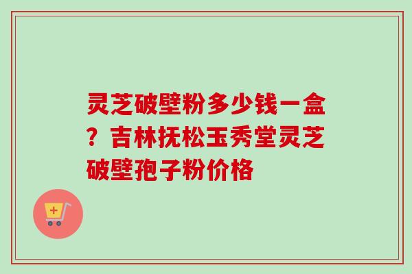 灵芝破壁粉多少钱一盒？吉林抚松玉秀堂灵芝破壁孢子粉价格