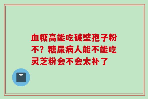 血糖高能吃破壁孢子粉不？糖尿病人能不能吃灵芝粉会不会太补了