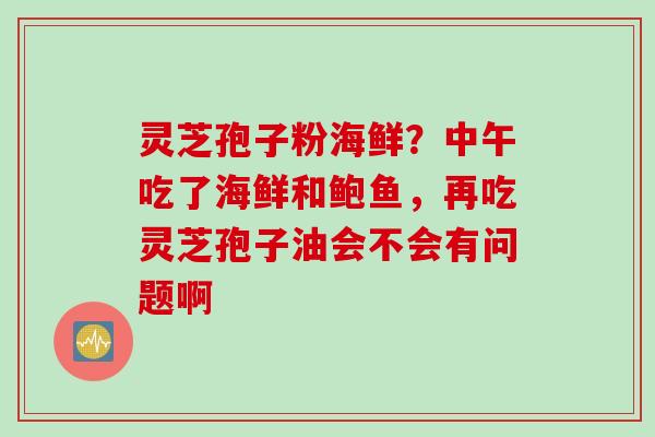 灵芝孢子粉海鲜？中午吃了海鲜和鲍鱼，再吃灵芝孢子油会不会有问题啊