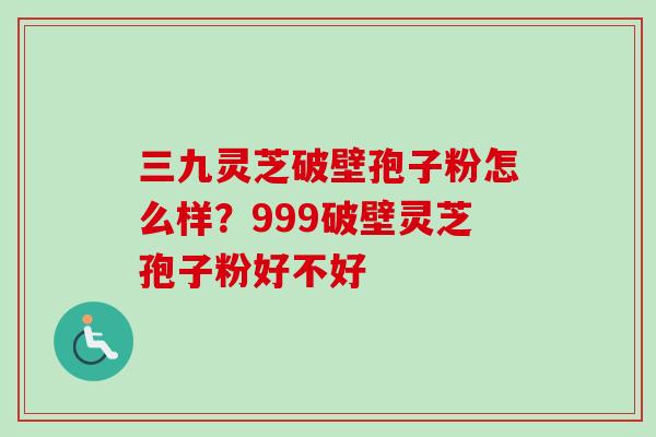三九灵芝破壁孢子粉怎么样？999破壁灵芝孢子粉好不好