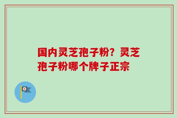 国内灵芝孢子粉？灵芝孢子粉哪个牌子正宗