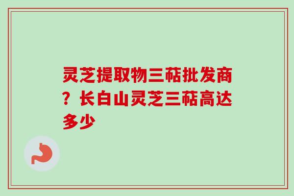 灵芝提取物三萜批发商？长白山灵芝三萜高达多少
