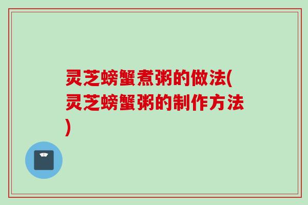 灵芝螃蟹煮粥的做法(灵芝螃蟹粥的制作方法)