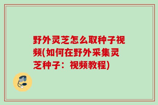 野外灵芝怎么取种子视频(如何在野外采集灵芝种子：视频教程)