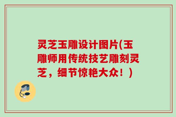 灵芝玉雕设计图片(玉雕师用传统技艺雕刻灵芝，细节惊艳大众！)