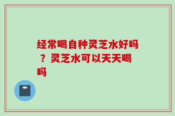 经常喝自种灵芝水好吗 ？灵芝水可以天天喝吗