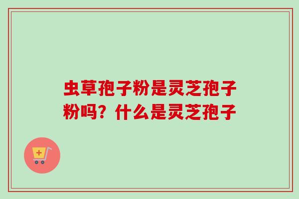 虫草孢子粉是灵芝孢子粉吗？什么是灵芝孢子