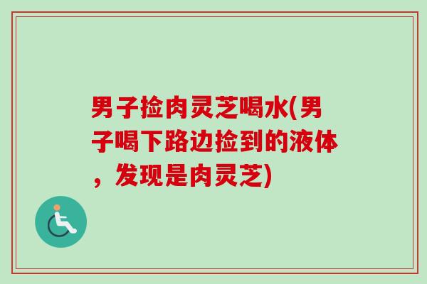 男子捡肉灵芝喝水(男子喝下路边捡到的液体，发现是肉灵芝)