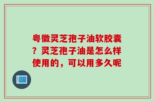 粤徽灵芝孢子油软胶囊？灵芝孢子油是怎么样使用的，可以用多久呢