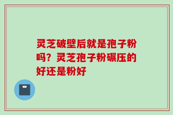 灵芝破壁后就是孢子粉吗？灵芝孢子粉碾压的好还是粉好