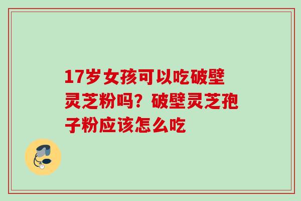 17岁女孩可以吃破壁灵芝粉吗？破壁灵芝孢子粉应该怎么吃